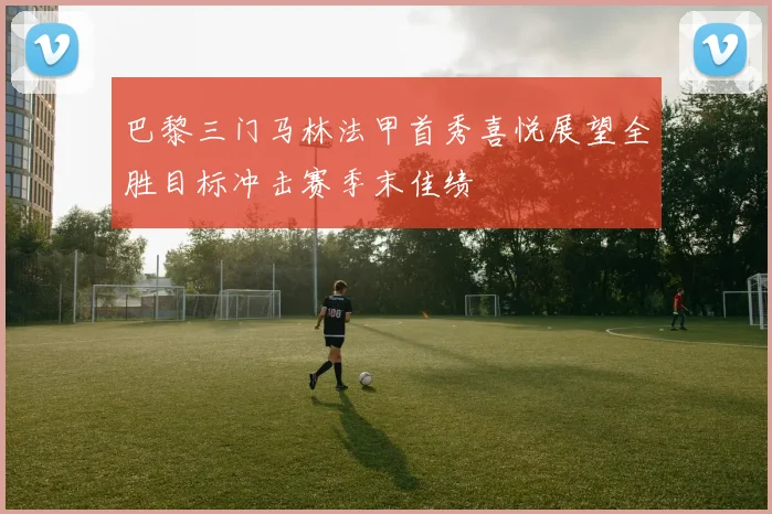 巴黎三门马林法甲首秀喜悦展望全胜目标冲击赛季末佳绩