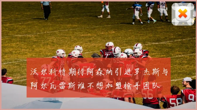 沃尔科特期待阿森纳引进罗杰斯与阿尔瓦雷斯谁不想加盟枪手团队