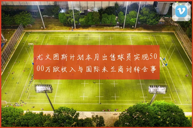 尤文图斯计划本月出售球员实现5000万欧收入与国际米兰商讨转会事宜