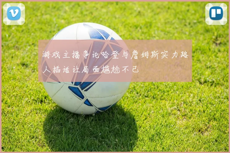 游戏主播争论哈登与詹姆斯实力路人插话让局面尴尬不已