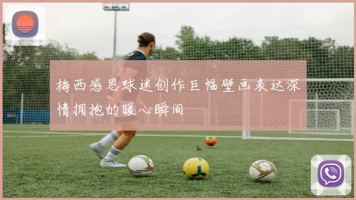 梅西感恩球迷创作巨幅壁画表达深情拥抱的暖心瞬间