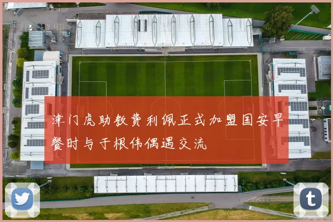 津门虎助教费利佩正式加盟国安早餐时与于根伟偶遇交流