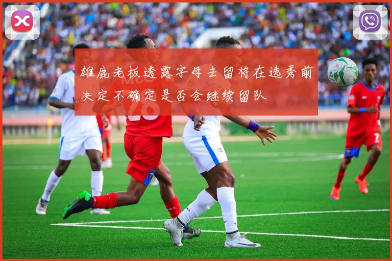 雄鹿老板透露字母去留将在选秀前决定不确定是否会继续留队
