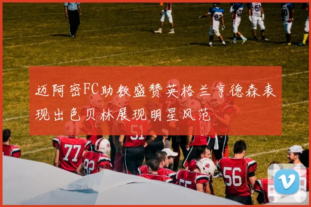 迈阿密FC助教盛赞英格兰亨德森表现出色贝林展现明星风范