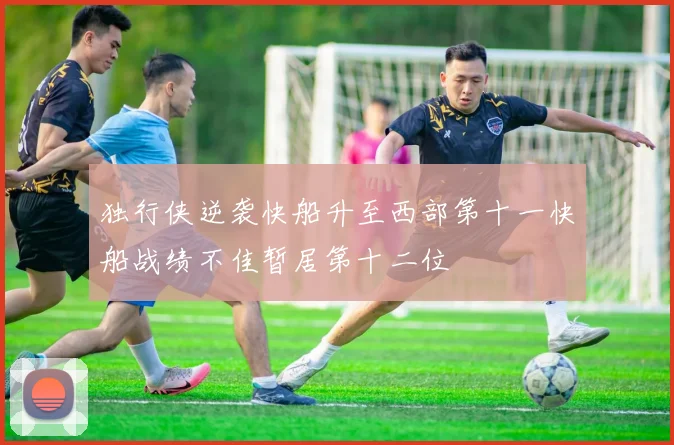 独行侠逆袭快船升至西部第十一快船战绩不佳暂居第十二位