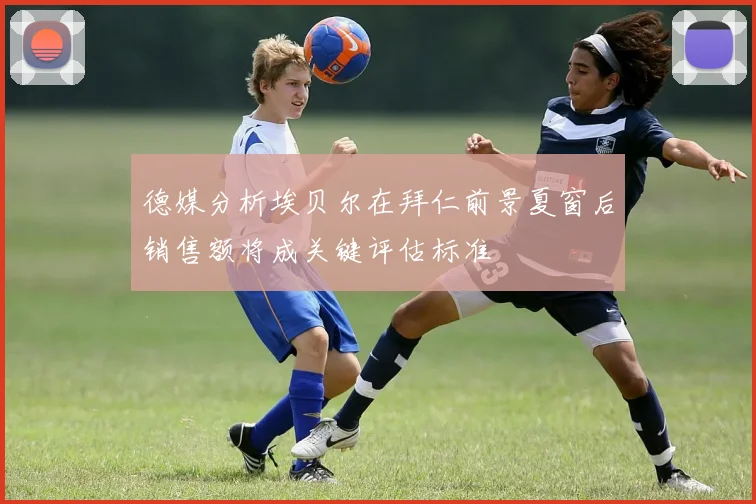 德媒分析埃贝尔在拜仁前景夏窗后销售额将成关键评估标准