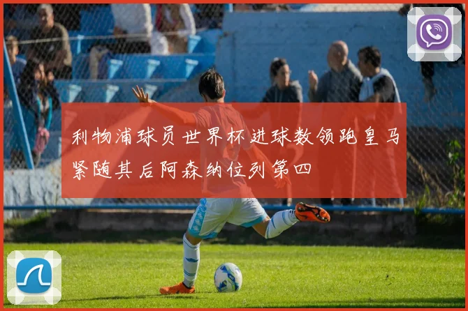 利物浦球员世界杯进球数领跑皇马紧随其后阿森纳位列第四
