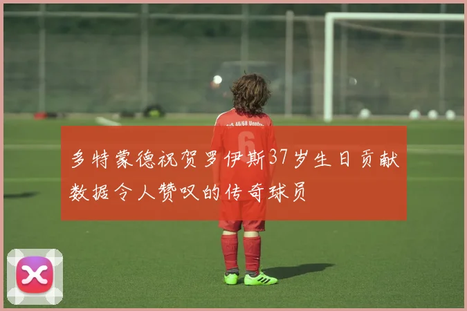 多特蒙德祝贺罗伊斯37岁生日贡献数据令人赞叹的传奇球员