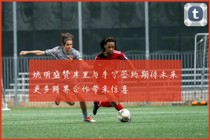 姚明盛赞库里与李宁签约期待未来更多跨界合作带来惊喜