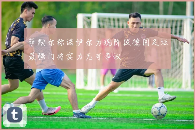萨默尔称诺伊尔为现阶段德国足坛最强门将实力无可争议