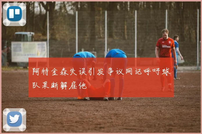 阿特金森失误引发争议网记呼吁球队果断解雇他