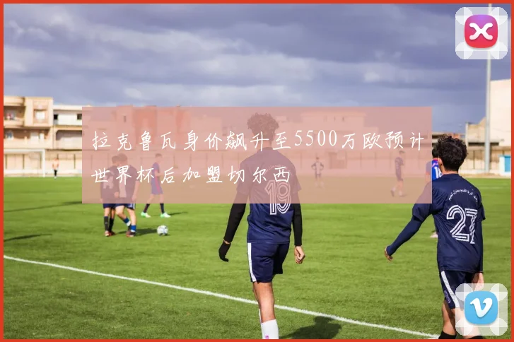 拉克鲁瓦身价飙升至5500万欧预计世界杯后加盟切尔西