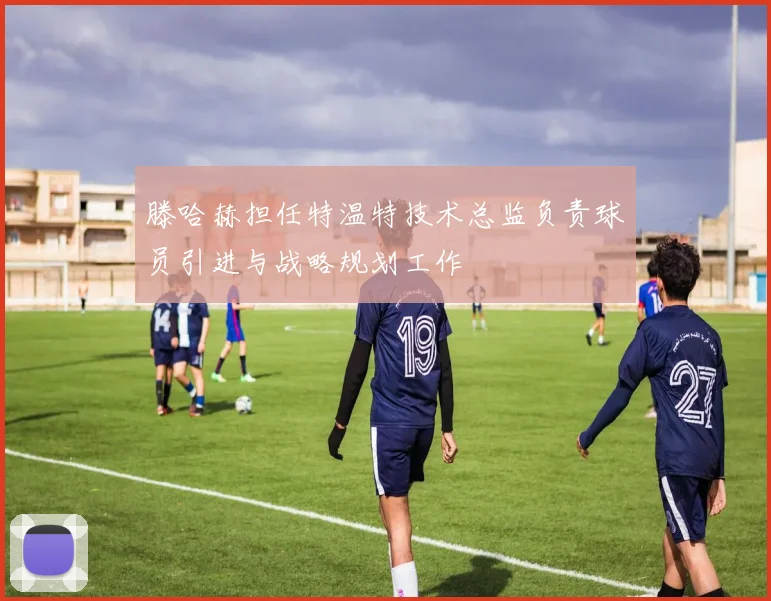 滕哈赫担任特温特技术总监负责球员引进与战略规划工作
