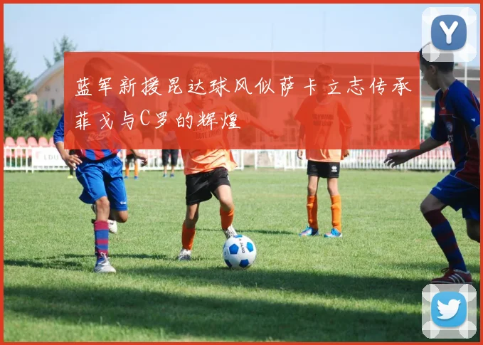 蓝军新援昆达球风似萨卡立志传承菲戈与C罗的辉煌