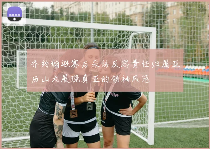 乔约翰逊赛后采访反思责任归属亚历山大展现真正的领袖风范