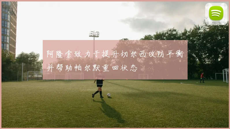 阿隆索致力于提升切尔西攻防平衡并帮助帕尔默重回状态