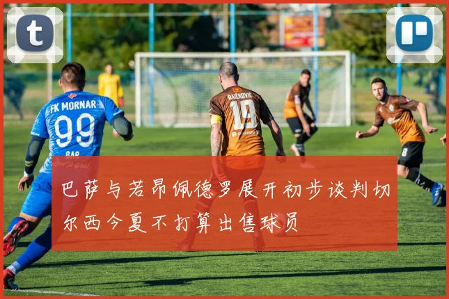 巴萨与若昂佩德罗展开初步谈判切尔西今夏不打算出售球员