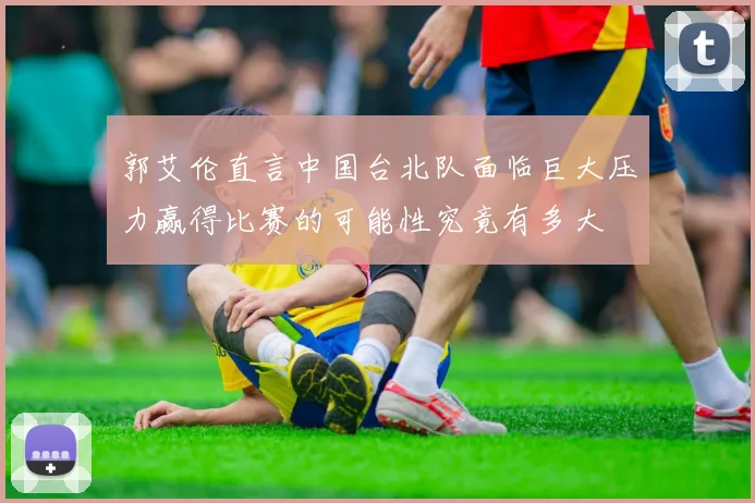 郭艾伦直言中国台北队面临巨大压力赢得比赛的可能性究竟有多大