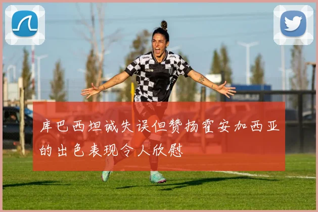 库巴西坦诚失误但赞扬霍安加西亚的出色表现令人欣慰
