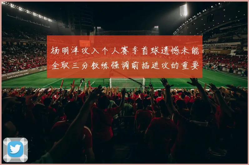 杨明洋攻入个人赛季首球遗憾未能全取三分教练强调前插进攻的重要性