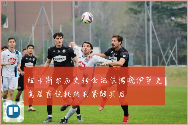 纽卡斯尔历史转会记录揭晓伊萨克高居首位托纳利紧随其后