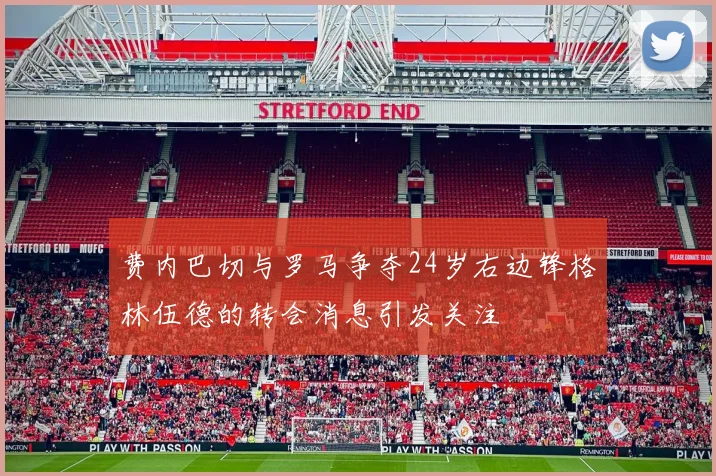 费内巴切与罗马争夺24岁右边锋格林伍德的转会消息引发关注