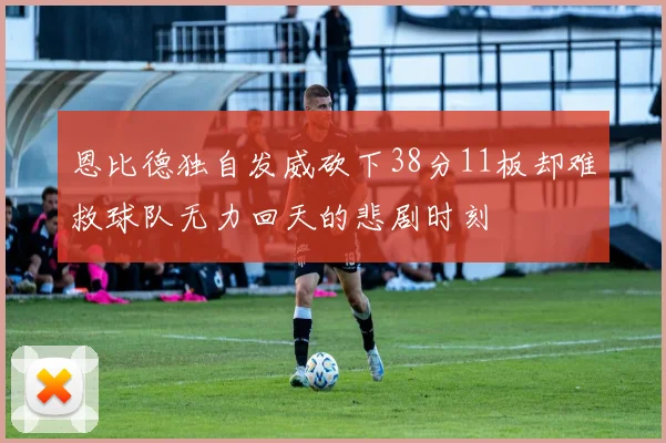 恩比德独自发威砍下38分11板却难救球队无力回天的悲剧时刻