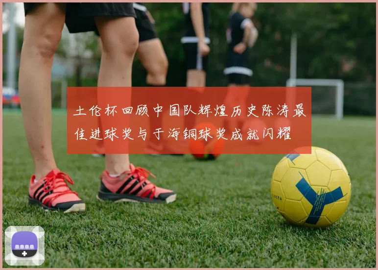 土伦杯回顾中国队辉煌历史陈涛最佳进球奖与于海铜球奖成就闪耀