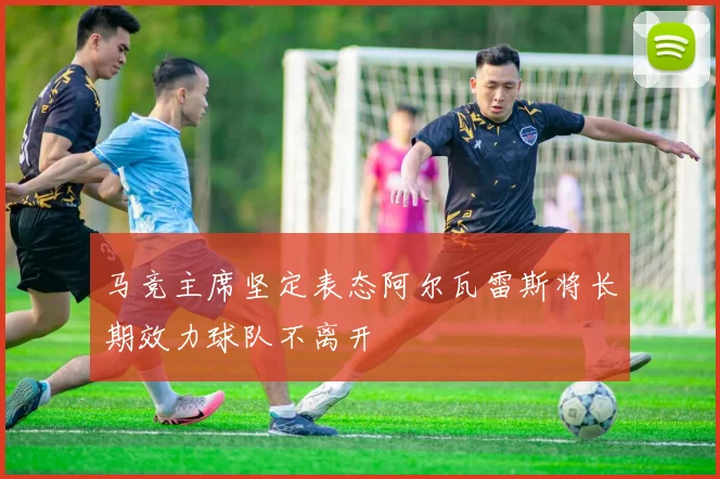 马竞主席坚定表态阿尔瓦雷斯将长期效力球队不离开