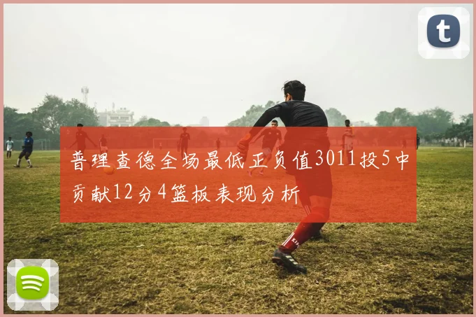 普理查德全场最低正负值3011投5中贡献12分4篮板表现分析